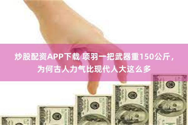 炒股配资APP下载 项羽一把武器重150公斤，为何古人力气比现代人大这么多