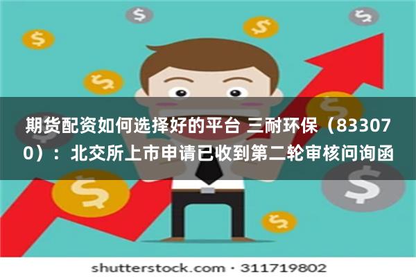 期货配资如何选择好的平台 三耐环保（833070）：北交所上市申请已收到第二轮审核问询函