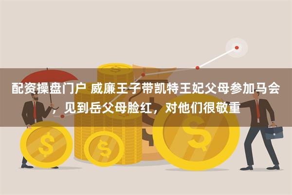 配资操盘门户 威廉王子带凯特王妃父母参加马会，见到岳父母脸红，对他们很敬重