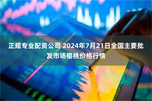 正规专业配资公司 2024年7月21日全国主要批发市场樱桃价格行情