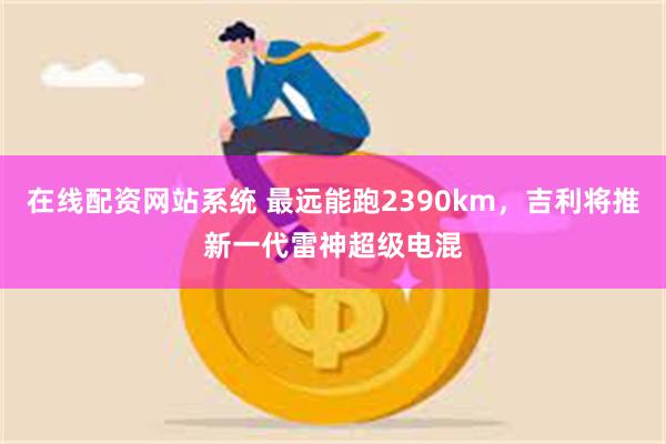 在线配资网站系统 最远能跑2390km，吉利将推新一代雷神超级电混