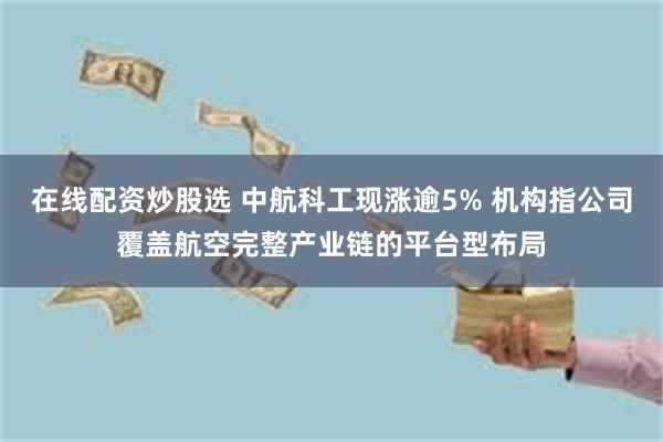 在线配资炒股选 中航科工现涨逾5% 机构指公司覆盖航空完整产业链的平台型布局