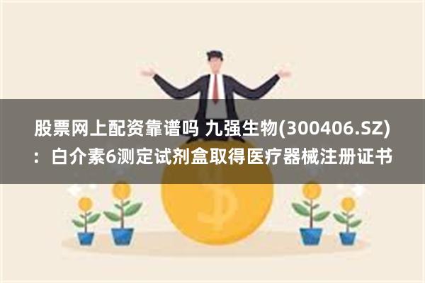 股票网上配资靠谱吗 九强生物(300406.SZ)：白介素6测定试剂盒取得医疗器械注册证书