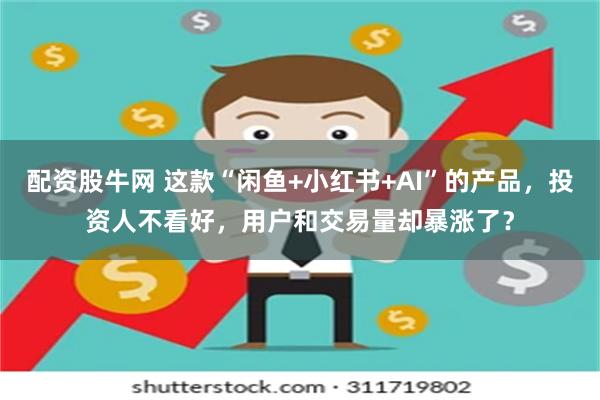 配资股牛网 这款“闲鱼+小红书+AI”的产品，投资人不看好，用户和交易量却暴涨了？