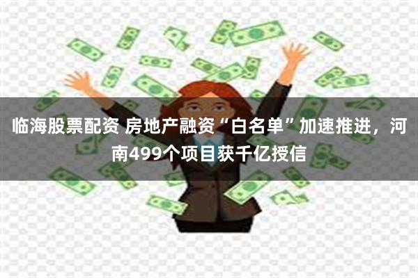 临海股票配资 房地产融资“白名单”加速推进，河南499个项目获千亿授信