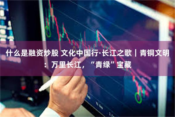 什么是融资炒股 文化中国行·长江之歌｜青铜文明：万里长江，“青绿”宝藏
