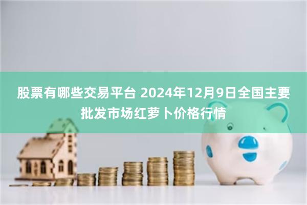 股票有哪些交易平台 2024年12月9日全国主要批发市场红萝卜价格行情