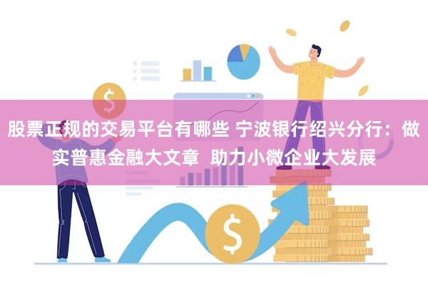 股票正规的交易平台有哪些 宁波银行绍兴分行：做实普惠金融大文章  助力小微企业大发展