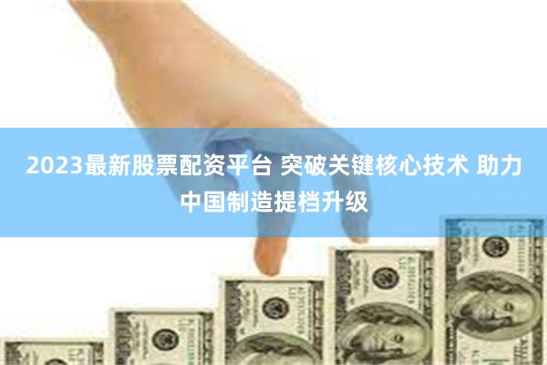 2023最新股票配资平台 突破关键核心技术 助力中国制造提档升级