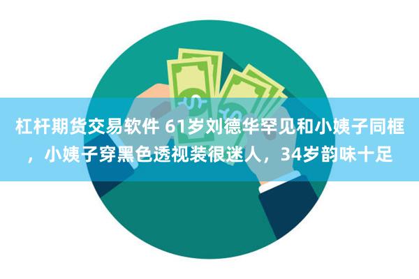 杠杆期货交易软件 61岁刘德华罕见和小姨子同框，小姨子穿黑色透视装很迷人，34岁韵味十足