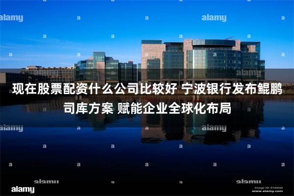 现在股票配资什么公司比较好 宁波银行发布鲲鹏司库方案 赋能企业全球化布局