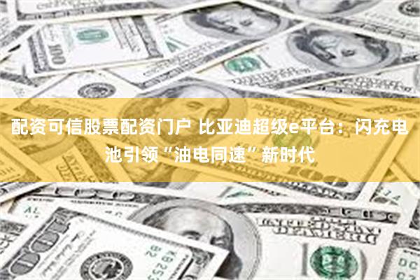 配资可信股票配资门户 比亚迪超级e平台：闪充电池引领“油电同速”新时代