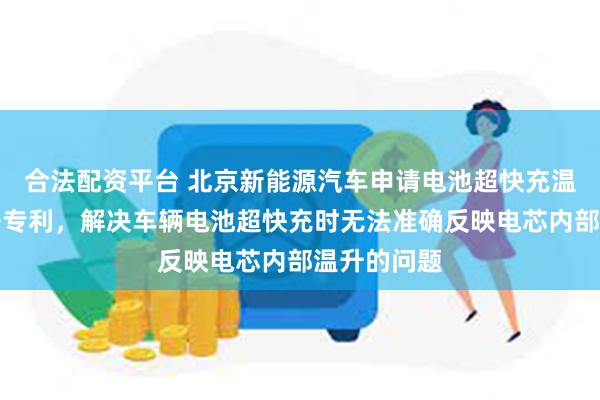 合法配资平台 北京新能源汽车申请电池超快充温度修正方法专利，解决车辆电池超快充时无法准确反映电芯内部温升的问题