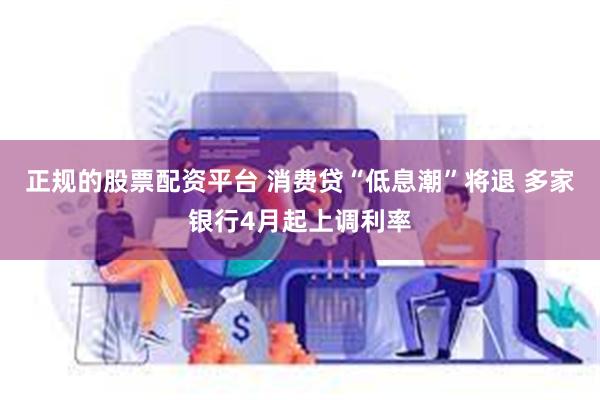 正规的股票配资平台 消费贷“低息潮”将退 多家银行4月起上调利率