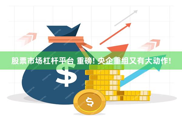 股票市场杠杆平台 重磅! 央企重组又有大动作!