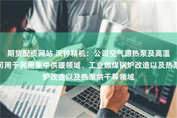 期货配资网站 汉钟精机：公司空气源热泵及高温热泵产品，可用于民用集中供暖领域、工业燃煤锅炉改造以及热泵烘干等领域