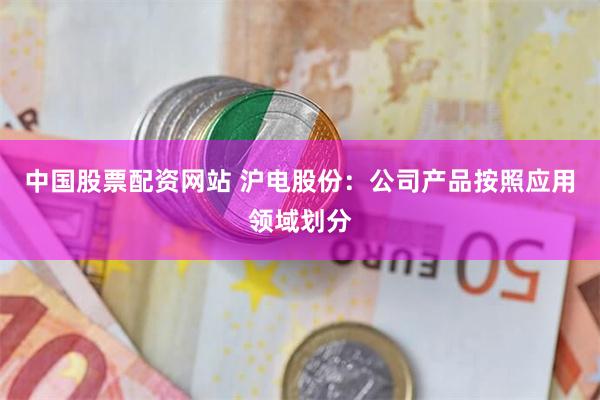 中国股票配资网站 沪电股份：公司产品按照应用领域划分