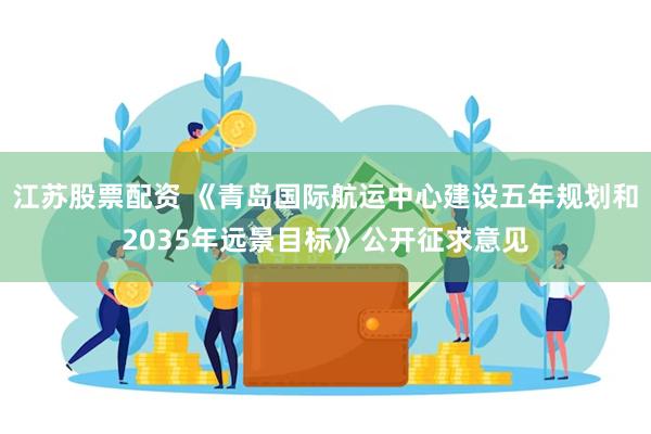 江苏股票配资 《青岛国际航运中心建设五年规划和2035年远景目标》公开征求意见