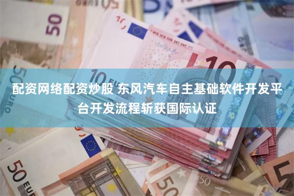 配资网络配资炒股 东风汽车自主基础软件开发平台开发流程斩获国际认证