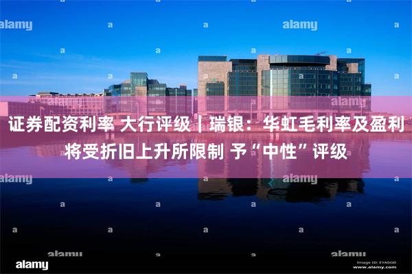 证券配资利率 大行评级｜瑞银：华虹毛利率及盈利将受折旧上升所限制 予“中性”评级