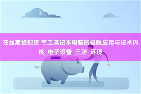 在线期货配资 军工笔记本电脑的极限应用与技术内核_电子设备_三防_环境