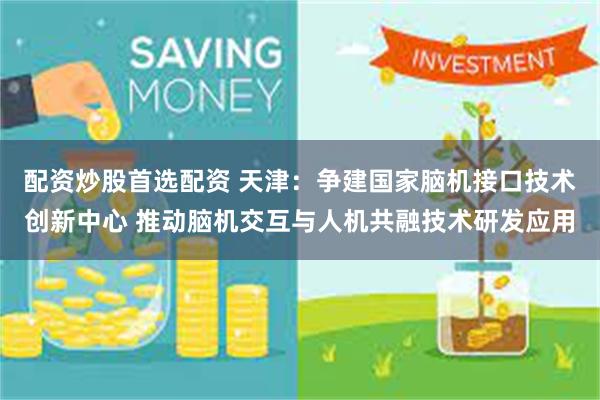 配资炒股首选配资 天津：争建国家脑机接口技术创新中心 推动脑机交互与人机共融技术研发应用