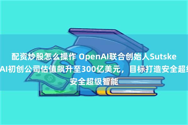 配资炒股怎么操作 OpenAI联合创始人Sutskever的AI初创公司估值飙升至300亿美元，目标打造安全超级智能