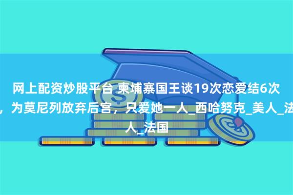 网上配资炒股平台 柬埔寨国王谈19次恋爱结6次婚，为莫尼列放弃后宫，只爱她一人_西哈努克_美人_法国