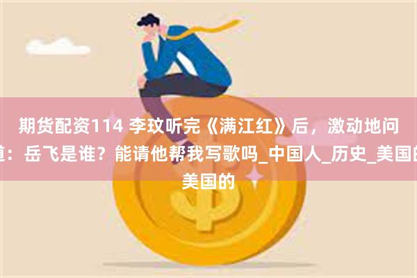 期货配资114 李玟听完《满江红》后，激动地问道：岳飞是谁？能请他帮我写歌吗_中国人_历史_美国的