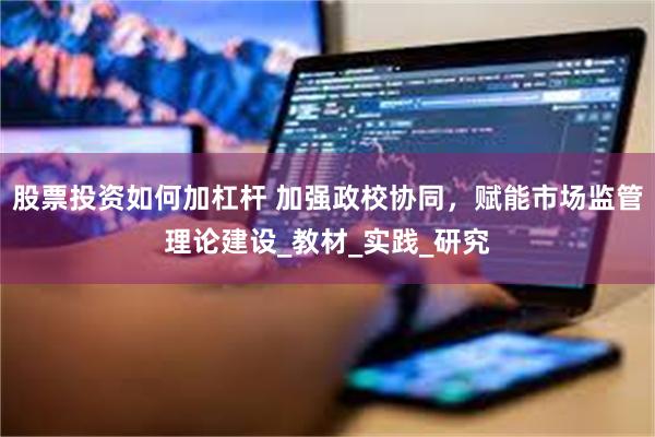 股票投资如何加杠杆 加强政校协同，赋能市场监管理论建设_教材_实践_研究