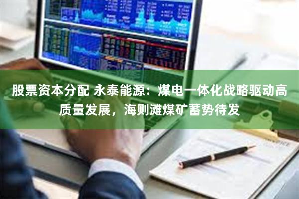 股票资本分配 永泰能源：煤电一体化战略驱动高质量发展，海则滩煤矿蓄势待发