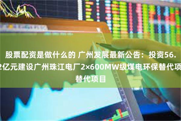 股票配资是做什么的 广州发展最新公告：投资56.12亿元建设广州珠江电厂2×600MW级煤电环保替代项目