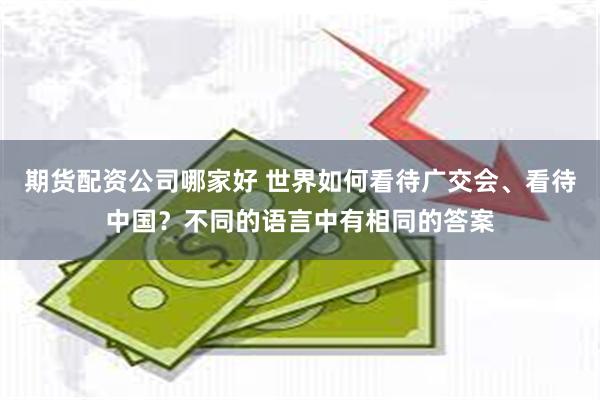 期货配资公司哪家好 世界如何看待广交会、看待中国？不同的语言中有相同的答案