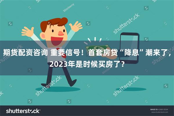 期货配资咨询 重要信号！首套房贷“降息”潮来了，2023年是时候买房了？