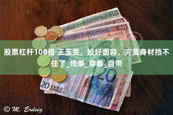 股票杠杆100倍 王玉雯，姣好面容，完美身材挡不住了_线条_穿着_自带