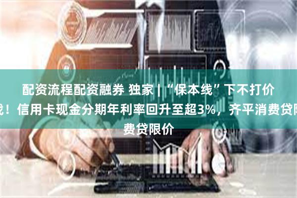 配资流程配资融券 独家 | “保本线”下不打价格战！信用卡现金分期年利率回升至超3%，齐平消费贷限价