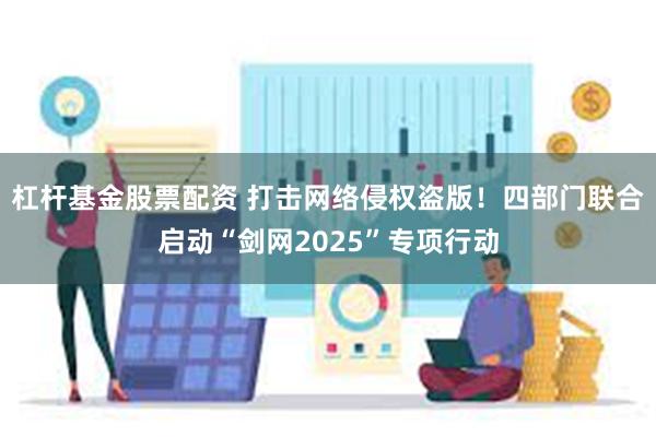 杠杆基金股票配资 打击网络侵权盗版！四部门联合启动“剑网2025”专项行动