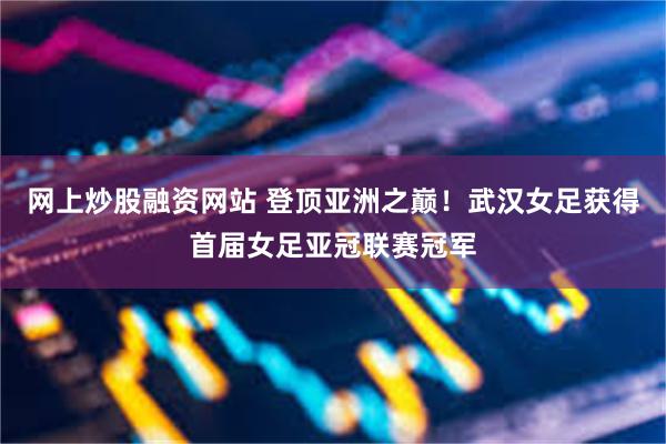网上炒股融资网站 登顶亚洲之巅！武汉女足获得首届女足亚冠联赛冠军
