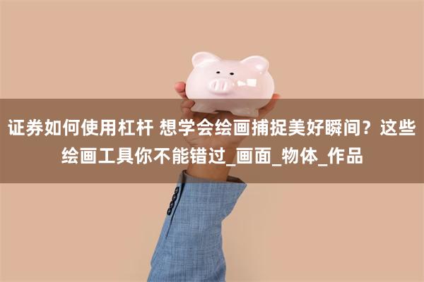 证券如何使用杠杆 想学会绘画捕捉美好瞬间？这些绘画工具你不能错过_画面_物体_作品