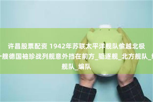 许昌股票配资 1942年苏联太平洋舰队偷越北极，一艘德国袖珍战列舰意外挡在前方_驱逐舰_北方舰队_编队