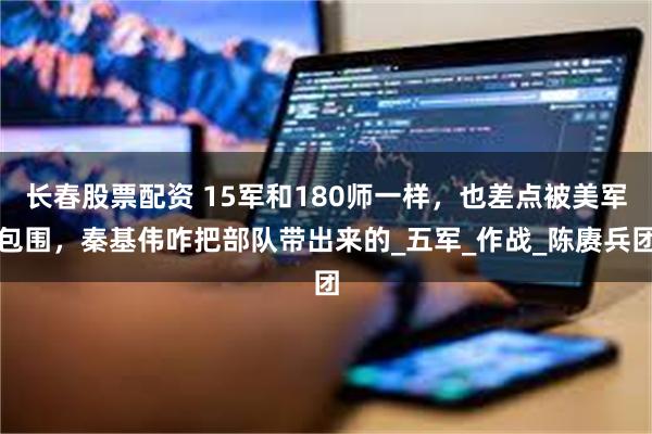 长春股票配资 15军和180师一样，也差点被美军包围，秦基伟咋把部队带出来的_五军_作战_陈赓兵团