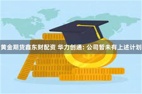 黄金期货鑫东财配资 华力创通: 公司暂未有上述计划