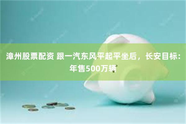 漳州股票配资 跟一汽东风平起平坐后，长安目标：年售500万辆