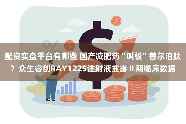 配资实盘平台有哪些 国产减肥药“叫板”替尔泊肽？众生睿创RAY1225注射液披露Ⅱ期临床数据