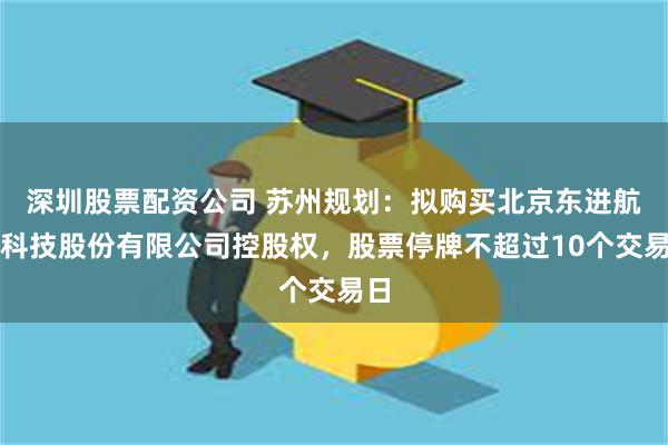 深圳股票配资公司 苏州规划：拟购买北京东进航空科技股份有限公司控股权，股票停牌不超过10个交易日