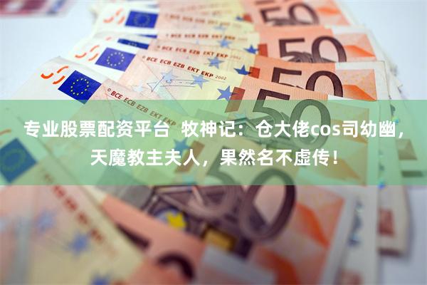 专业股票配资平台  牧神记：仓大佬cos司幼幽，天魔教主夫人，果然名不虚传！