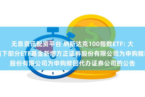 无息资讯配资平台 纳斯达克100指数ETF: 大成基金管理有限公司旗下部分ETF基金新增方正证券股份有限公司为申购赎回代办证券公司的公告