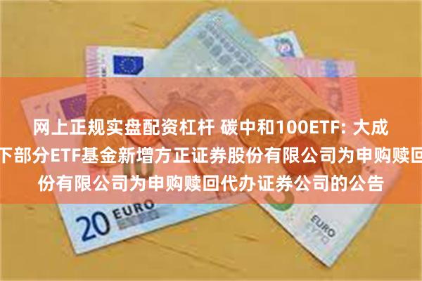 网上正规实盘配资杠杆 碳中和100ETF: 大成基金管理有限公司旗下部分ETF基金新增方正证券股份有限公司为申购赎回代办证券公司的公告