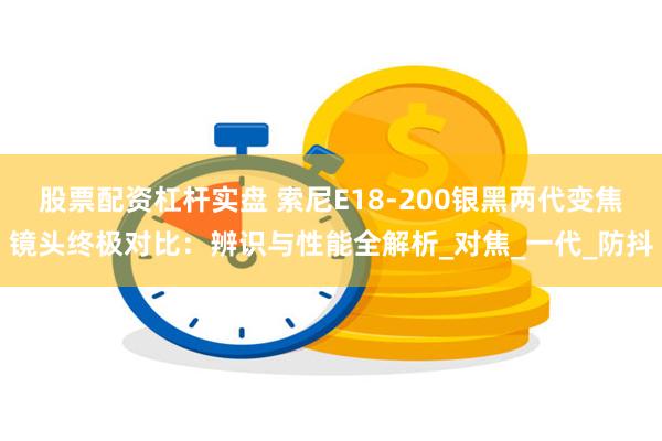 股票配资杠杆实盘 索尼E18-200银黑两代变焦镜头终极对比：辨识与性能全解析_对焦_一代_防抖