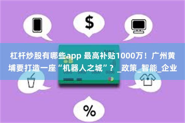 杠杆炒股有哪些app 最高补贴1000万！广州黄埔要打造一座“机器人之城”？_政策_智能_企业